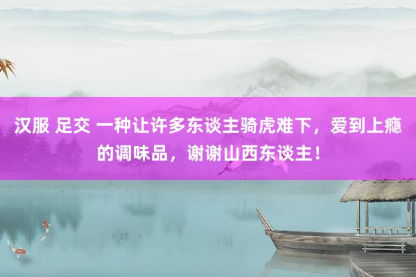 汉服 足交 一种让许多东谈主骑虎难下，爱到上瘾的调味品，谢谢山西东谈主！
