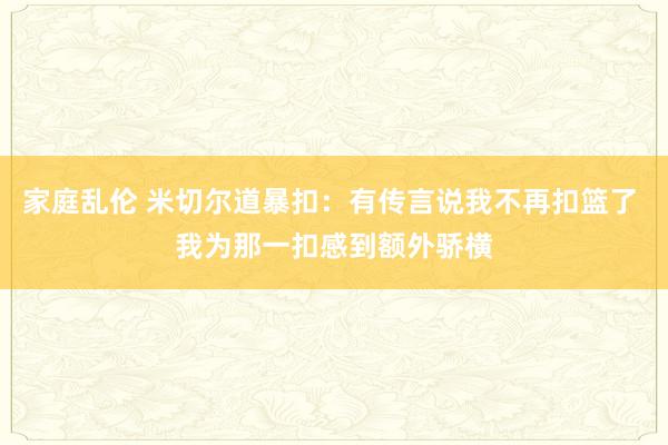 家庭乱伦 米切尔道暴扣：有传言说我不再扣篮了 我为那一扣感到额外骄横