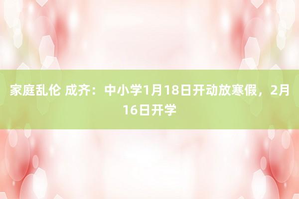 家庭乱伦 成齐：中小学1月18日开动放寒假，2月16日开学