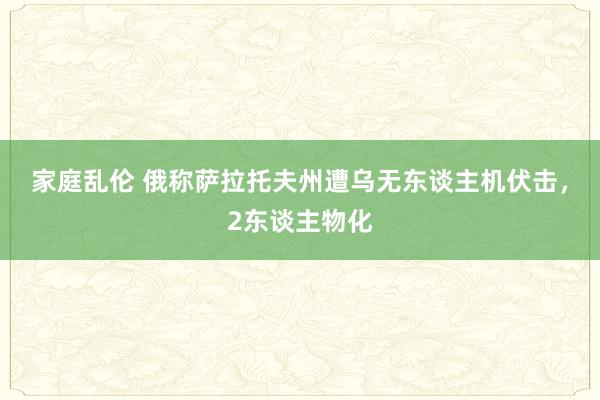 家庭乱伦 俄称萨拉托夫州遭乌无东谈主机伏击，2东谈主物化