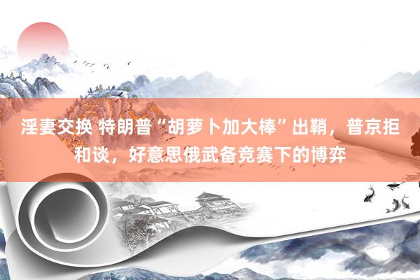 淫妻交换 特朗普“胡萝卜加大棒”出鞘，普京拒和谈，好意思俄武备竞赛下的博弈