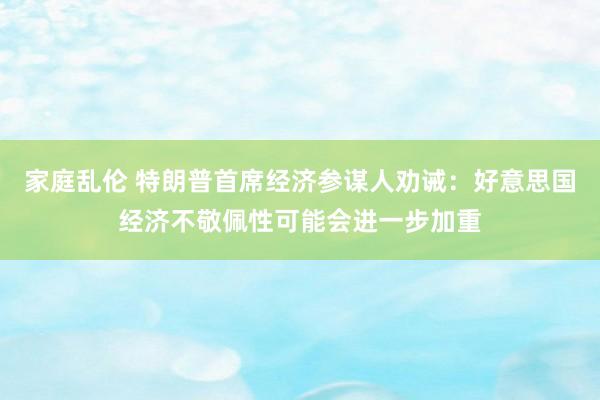 家庭乱伦 特朗普首席经济参谋人劝诫：好意思国经济不敬佩性可能会进一步加重