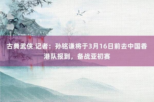 古典武侠 记者：孙铭谦将于3月16日前去中国香港队报到，备战亚初赛