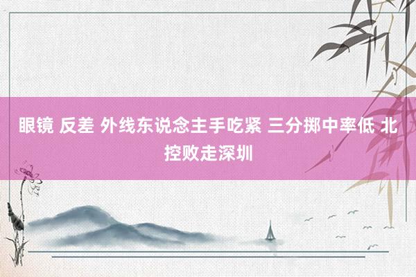 眼镜 反差 外线东说念主手吃紧 三分掷中率低 北控败走深圳