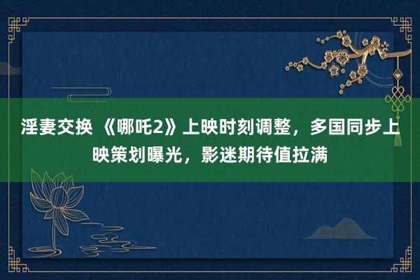 淫妻交换 《哪吒2》上映时刻调整，多国同步上映策划曝光，影迷期待值拉满