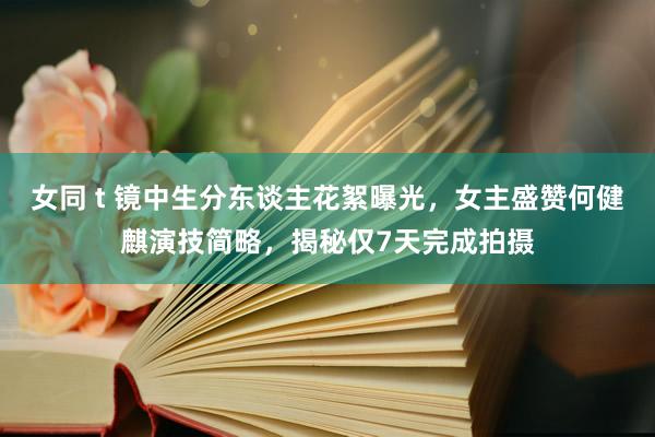 女同 t 镜中生分东谈主花絮曝光，女主盛赞何健麒演技简略，揭秘仅7天完成拍摄