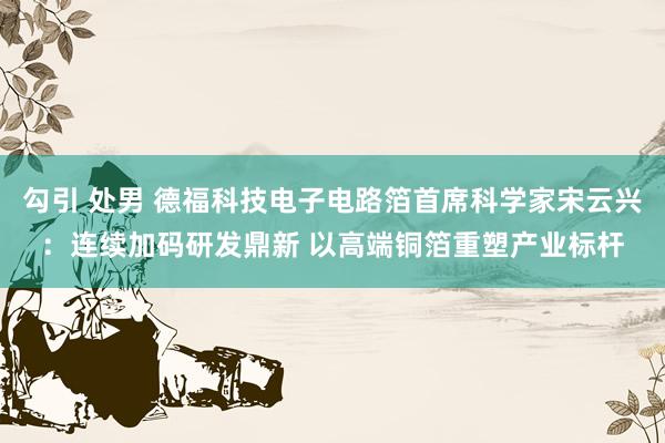 勾引 处男 德福科技电子电路箔首席科学家宋云兴：连续加码研发鼎新 以高端铜箔重塑产业标杆