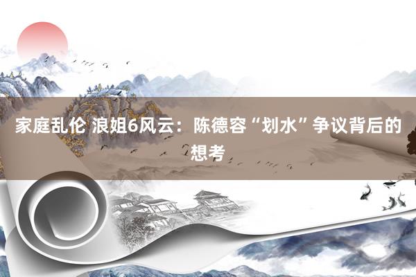 家庭乱伦 浪姐6风云：陈德容“划水”争议背后的想考