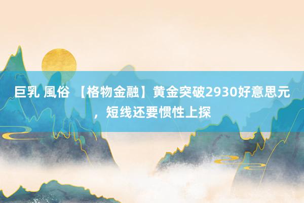 巨乳 風俗 【格物金融】黄金突破2930好意思元，短线还要惯性上探