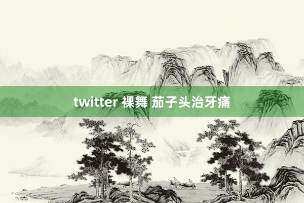 twitter 裸舞 茄子头治牙痛