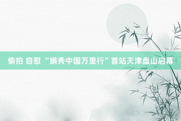 偷拍 自慰 “娟秀中国万里行”首站天津盘山启幕