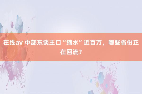 在线av 中部东谈主口“缩水”近百万，哪些省份正在回流？