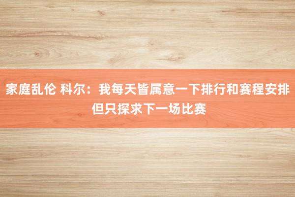 家庭乱伦 科尔：我每天皆属意一下排行和赛程安排 但只探求下一场比赛