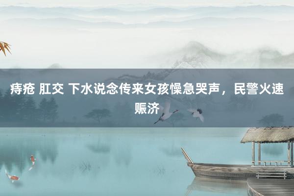 痔疮 肛交 下水说念传来女孩懆急哭声，民警火速赈济