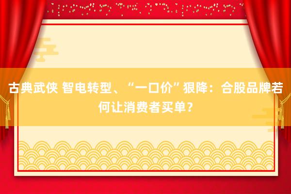 古典武侠 智电转型、“一口价”狠降：合股品牌若何让消费者买单？