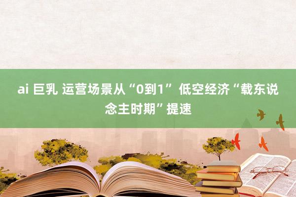 ai 巨乳 运营场景从“0到1” 低空经济“载东说念主时期”提速