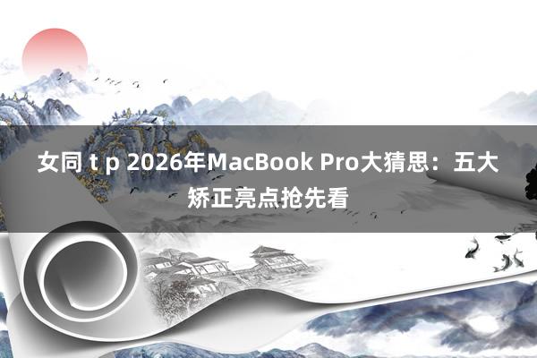 女同 t p 2026年MacBook Pro大猜思：五大矫正亮点抢先看