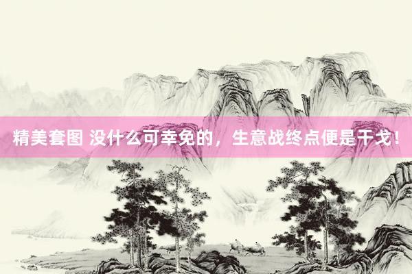 精美套图 没什么可幸免的，生意战终点便是干戈！