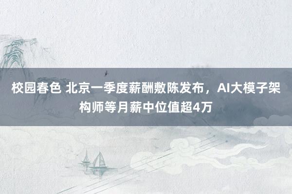 校园春色 北京一季度薪酬敷陈发布，AI大模子架构师等月薪中位值超4万