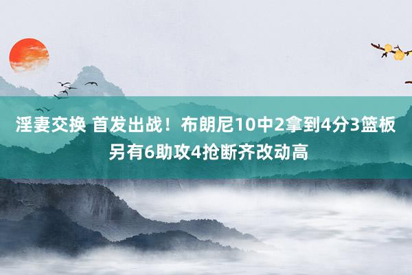 淫妻交换 首发出战！布朗尼10中2拿到4分3篮板 另有6助攻4抢断齐改动高