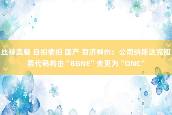 丝袜美腿 自拍偷拍 国产 百济神州：公司纳斯达克股票代码将由“BGNE”变更为“ONC”