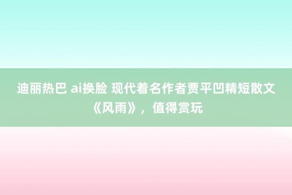 迪丽热巴 ai换脸 现代着名作者贾平凹精短散文《风雨》，值得赏玩