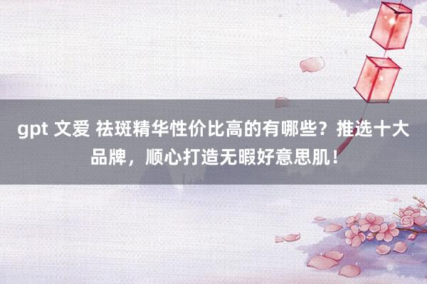gpt 文爱 祛斑精华性价比高的有哪些？推选十大品牌，顺心打造无暇好意思肌！
