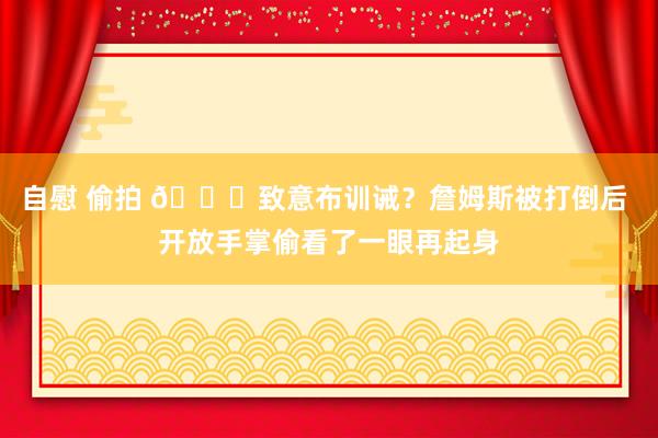 自慰 偷拍 👀致意布训诫？詹姆斯被打倒后 开放手掌偷看了一眼再起身