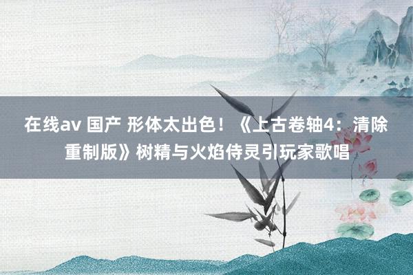 在线av 国产 形体太出色！《上古卷轴4：清除重制版》树精与火焰侍灵引玩家歌唱