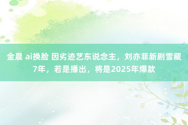 金晨 ai换脸 因劣迹艺东说念主，刘亦菲新剧雪藏7年，若是播出，将是2025年爆款